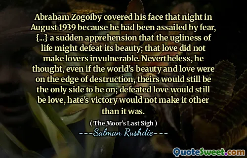 Abraham Zogoiby covered his face that night in August 1939 because he had been assailed by fear, {...} a sudden apprehension that the ugliness of life might defeat its beauty; that love did not make lovers invulnerable. Nevertheless, he thought, even if the world's beauty and love were on the edge of destruction, theirs would still be the only side to be on; defeated love would still be love, hate's victory would not make it other than it was.