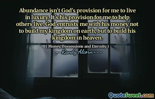 Abundance isn't God's provision for me to live in luxury. It's his provision for me to help others live. God entrusts me with his money not to build my kingdom on earth, but to build his kingdom in heaven.