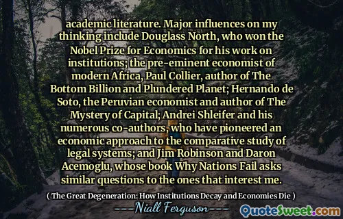 academic literature. Major influences on my thinking include Douglass North, who won the Nobel Prize for Economics for his work on institutions; the pre-eminent economist of modern Africa, Paul Collier, author of The Bottom Billion and Plundered Planet; Hernando de Soto, the Peruvian economist and author of The Mystery of Capital; Andrei Shleifer and his numerous co-authors, who have pioneered an economic approach to the comparative study of legal systems; and Jim Robinson and Daron Acemoglu, whose book Why Nations Fail asks similar questions to the ones that interest me.