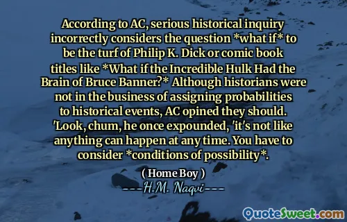 Secondo AC, una seria indagine storica considera erroneamente la domanda * Cosa succede se * fosse il tappeto erboso di Philip K. Dick o titoli di fumetti come * E se l'incredibile Hulk avesse il cervello di Bruce Banner? * Sebbene gli storici non fossero nel settore dell'assegnazione di probabilità agli eventi storici, AC avrebbe dovuto. "Guarda, amico, una volta ha esposto," non è che qualcosa possa succedere in qualsiasi momento. Devi considerare *condizioni di possibilità *.