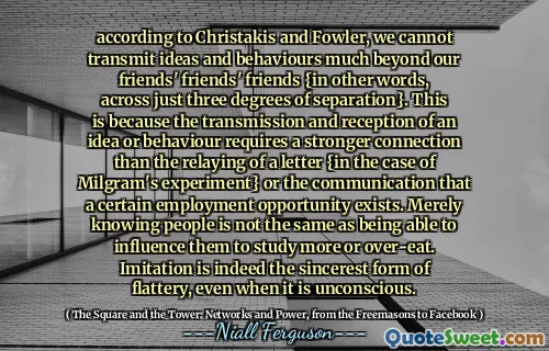 according to Christakis and Fowler, we cannot transmit ideas and behaviours much beyond our friends' friends' friends {in other words, across just three degrees of separation}. This is because the transmission and reception of an idea or behaviour requires a stronger connection than the relaying of a letter {in the case of Milgram's experiment} or the communication that a certain employment opportunity exists. Merely knowing people is not the same as being able to influence them to study more or over-eat. Imitation is indeed the sincerest form of flattery, even when it is unconscious.