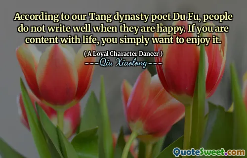 According to our Tang dynasty poet Du Fu, people do not write well when they are happy. If you are content with life, you simply want to enjoy it.