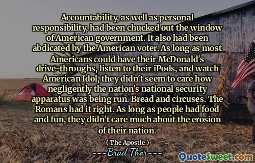 Accountability, as well as personal responsibility, had been chucked out the window of American government. It also had been abdicated by the American voter. As long as most Americans could have their McDonald's drive-throughs, listen to their iPods, and watch American Idol, they didn't seem to care how negligently the nation's national security apparatus was being run. Bread and circuses. The Romans had it right. As long as people had food and fun, they didn't care much about the erosion of their nation.