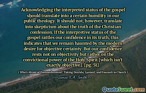 Acknowledging the interpreted status of the gospel should translate into a certain humility in our public theology. It should not, however, translate into skepticism about the truth of the Christian confession. If the interpretive status of the gospel rattles our confidence in its truth, this indicates that we remain haunted by the modern desire for objective certainty. But our confidence rests not on objectivity but rather on the convictional power of the Holy Spirit {which isn't exactly objective}. {pg. 51}