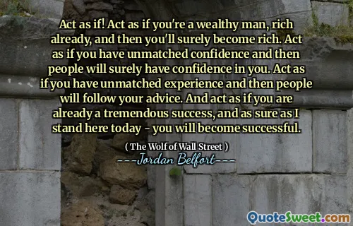 Act as if! Act as if you're a wealthy man, rich already, and then you'll surely become rich. Act as if you have unmatched confidence and then people will surely have confidence in you. Act as if you have unmatched experience and then people will follow your advice. And act as if you are already a tremendous success, and as sure as I stand here today - you will become successful.