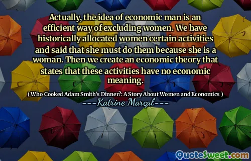 Actually, the idea of economic man is an efficient way of excluding women. We have historically allocated women certain activities and said that she must do them because she is a woman. Then we create an economic theory that states that these activities have no economic meaning.