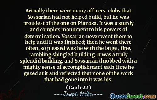 Egentlig var det mange offisersklubber som Yossarian ikke hadde bidratt til å bygge, men han var stoltest av den på pianosa. Det var et solid og sammensatt monument for hans besluttsomhetskrefter. Yossarian dro aldri dit for å hjelpe før den var ferdig; Så dro han dit ofte, så fornøyd var han med den store, fine, ruslende helveteske bygningen. Det var en virkelig fantastisk bygning, og Yossarian banket med en mektig følelse av prestasjon hver gang han stirret på det og reflekterte at ingen av arbeidet som hadde gått inn i det var hans.