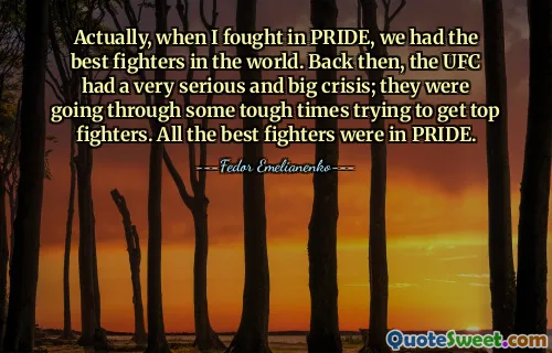 Actually, when I fought in PRIDE, we had the best fighters in the world. Back then, the UFC had a very serious and big crisis; they were going through some tough times trying to get top fighters. All the best fighters were in PRIDE.