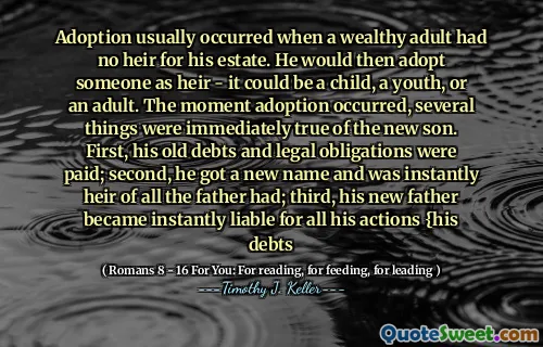 Adoption usually occurred when a wealthy adult had no heir for his estate. He would then adopt someone as heir - it could be a child, a youth, or an adult. The moment adoption occurred, several things were immediately true of the new son. First, his old debts and legal obligations were paid; second, he got a new name and was instantly heir of all the father had; third, his new father became instantly liable for all his actions {his debts