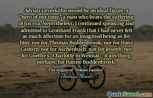 Adrian Leverkühn would be an ideal figure, a "hero of our time," a man who bears the suffering of his era. Nevertheless, I continued speaking and admitted to Leonhard Frank that I had never felt as much affection for an imagined being as for him, nor for Thomas Buddenbrook, nor for Hans Castorp, nor for Aschenbach, nor for Joseph, nor for Goethe's "Charlotte in Weimar"; if anything, perhaps, for Hanno Buddenbrook.