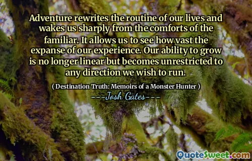 Adventure rewrites the routine of our lives and wakes us sharply from the comforts of the familiar. It allows us to see how vast the expanse of our experience. Our ability to grow is no longer linear but becomes unrestricted to any direction we wish to run.