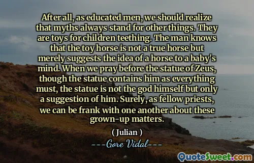 After all, as educated men, we should realize that myths always stand for other things. They are toys for children teething. The man knows that the toy horse is not a true horse but merely suggests the idea of a horse to a baby's mind. When we pray before the statue of Zeus, though the statue contains him as everything must, the statue is not the god himself but only a suggestion of him. Surely, as fellow priests, we can be frank with one another about these grown-up matters.