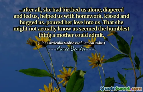 ... Până la urmă, ea ne -a născut singur, ne -a scuterat și ne -a hrănit, ne -a ajutat cu temele, ne -a sărutat și ne -a îmbrățișat, ne -a turnat dragostea în noi. Că s -ar putea să nu ne știe de fapt părea cel mai umil lucru pe care o mamă ar putea să -l admită.