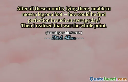 After all these months, lying there, unable to move a leg or a foot – how could he find perfection in such an average day?
Then I realized that was the whole point.