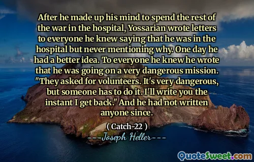 После того, как он решил провести оставшуюся часть войны в больнице, Йоссариан написал письма всем, кого он знал, говоря, что он в больнице, но никогда не упоминал почему. Однажды у него была лучшая идея. Для всех, кого он знал, он написал, что он идет на очень опасную миссию. «Они попросили добровольцев. Это очень опасно, но кто -то должен это сделать. Я напишу вам, как я вернусь». И с тех пор он никого не написал.