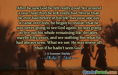 After he saw God he felt really good, for around a year. And then he felt really bad. Worse than he ever had before in his life. Because one day it came over him, he began to realize, that he was never going to see God again; he was going to live out his whole remaining life, decades, maybe fifty years, and see nothing but what he had always seen. What we see. He was worse off than if he hadn't seen God.