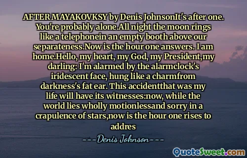 AFTER MAYAKOVKSY by Denis JohnsonIt's after one. You're probably alone.All night the moon rings like a telephonein an empty booth above our separateness.Now is the hour one answers. I am home.Hello, my heart, my God, my President,my darling: I'm alarmed by the alarmclock's iridescent face, hung like a charmfrom darkness's fat ear. This accidentthat was my life will have its witnesses:now, while the world lies wholly motionlessand sorry in a crapulence of stars,now is the hour one rises to addres