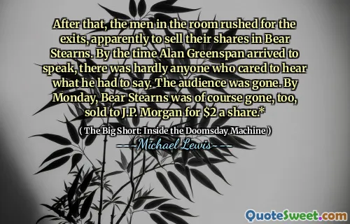 Sau đó, những người đàn ông trong phòng vội vã cho lối thoát, dường như bán cổ phần của họ ở Bear Stearns. Vào thời điểm Alan Greenspan đến để nói chuyện, hầu như không có ai quan tâm để nghe những gì anh ta nói. Khán giả đã biến mất. Vào thứ Hai, Bear Stearns tất nhiên cũng đã biến mất, được bán cho J.P. Morgan với giá 2 đô la một cổ phiếu.*