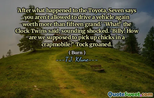 'After what happened to the Toyota, Seven says you aren't allowed to drive a vehicle again worth more than fifteen grand.' 'What!' the Clock Twins said, sounding shocked. 'Billy! How are we supposed to pick up chicks in a crapmobile?' Tock groaned.