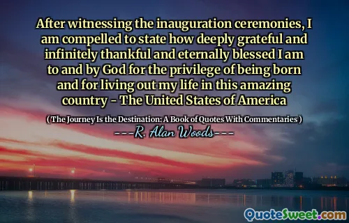 After witnessing the inauguration ceremonies, I am compelled to state how deeply grateful and infinitely thankful and eternally blessed I am to and by God for the privilege of being born and for living out my life in this amazing country - The United States of America