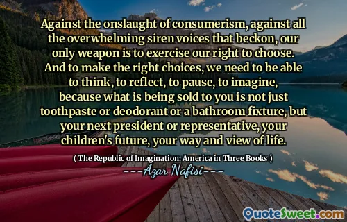 Against the onslaught of consumerism, against all the overwhelming siren voices that beckon, our only weapon is to exercise our right to choose. And to make the right choices, we need to be able to think, to reflect, to pause, to imagine, because what is being sold to you is not just toothpaste or deodorant or a bathroom fixture, but your next president or representative, your children's future, your way and view of life.