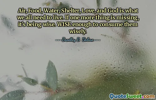 Air, Food, Water, Shelter, Love, and God is what we all need to live. If one more thing is missing, it's being wise. WISE enough to consume them wisely.