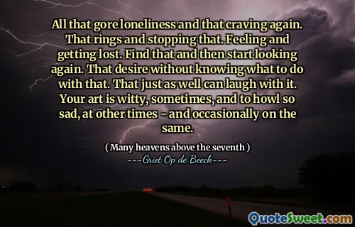 All that gore loneliness and that craving again. That rings and stopping that. Feeling and getting lost. Find that and then start looking again. That desire without knowing what to do with that. That just as well can laugh with it. Your art is witty, sometimes, and to howl so sad, at other times - and occasionally on the same.