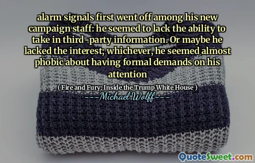 alarm signals first went off among his new campaign staff: he seemed to lack the ability to take in third-party information. Or maybe he lacked the interest; whichever, he seemed almost phobic about having formal demands on his attention