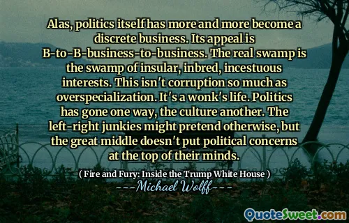 Alas, politics itself has more and more become a discrete business. Its appeal is B-to-B-business-to-business. The real swamp is the swamp of insular, inbred, incestuous interests. This isn't corruption so much as overspecialization. It's a wonk's life. Politics has gone one way, the culture another. The left-right junkies might pretend otherwise, but the great middle doesn't put political concerns at the top of their minds.