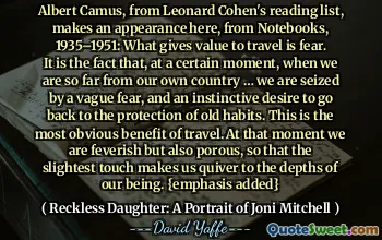 Albert Camus, from Leonard Cohen's reading list, makes an appearance here, from Notebooks, 1935–1951: What gives value to travel is fear. It is the fact that, at a certain moment, when we are so far from our own country … we are seized by a vague fear, and an instinctive desire to go back to the protection of old habits. This is the most obvious benefit of travel. At that moment we are feverish but also porous, so that the slightest touch makes us quiver to the depths of our being. {emphasis added}