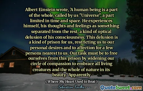 阿尔伯特·爱因斯坦（Albert Einstein）写道：“一个人是整体的一部分，被我们“宇宙”称为“宇宙”，这是有限的时间和空间的一部分。他经历了自己，自己的思想和感情是与其他人分开的事物，这是对他的意识的一种光学幻想。这种妄想对我们来说是一种监狱，将我们限制在我们的个人欲望和对与我们最近的几个人的感情中。我们的任务必须是通过扩大我们的同情心圈子来拥抱所有生物和整个大自然，以使自己摆脱这一监狱。”显然