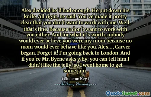 Alex decided he'd had enough. He put down his knife. All right, he said. You've made it pretty clear that you don't want to work with me. Well, that's fine. Because I don't want to work with you either. And for what it's worth, nobody would ever believe you were my mom because no mom would ever behave like you. Alex…, Carver began. Forget it! I'm going back to London. And if you're Mr. Byrne asks why, you can tell him I didn't like the jelly, so I went home to get some jam.
