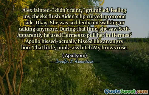 Alex fainted-I didn't faint, I grumbled, feeling my cheeks flush.Aiden's lip curved up on one side. Okay. She was suddenly not walking or talking anymore. During that time, she saw Seth. Apparently he used Hermes to pull her in.Hermes? Apollo hissed-actually hissed like an angry lion. That little, punk-ass bitch.My brows rose.