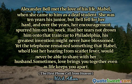 Alexander Bell met the love of his life, Mabel, when she came to him as a deaf student. She was ten years his junior, but Bell fell for her hard, and over the years, her encouragement spurred him on his work. Had her tears not drown him onto that train car to Philadelphia, his greatest invention might never have blossomed. Yet the telephone remained something that Mabel, who'd lost her hearing from scarlet fever, would never be able to share with her husband.Sometimes, love brings you together even as life keeps you apart.