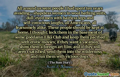All around us were people I had spent ten years avoiding--shapeless women in wool bathing suits, dull-eyed men with hairless legs and self-conscious laughs, all Americans, all fearsomely alike. These people should be kept at home, I thought; lock them in the basement of some goddamn Elks Club and keep them pacified with erotic movies; if they want a vacation, show them a foreign art film; and if they still aren't satisfied, send them into the wilderness and run them with vicious dogs.
