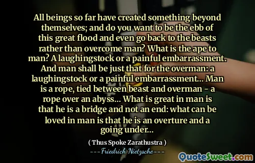 All beings so far have created something beyond themselves; and do you want to be the ebb of this great flood and even go back to the beasts rather than overcome man? What is the ape to man? A laughingstock or a painful embarrassment. And man shall be just that for the overman: a laughingstock or a painful embarrassment… Man is a rope, tied between beast and overman - a rope over an abyss… What is great in man is that he is a bridge and not an end: what can be loved in man is that he is an overture and a going under…