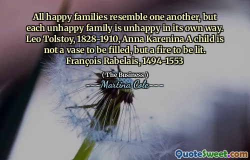 All happy families resemble one another, but each unhappy family is unhappy in its own way. Leo Tolstoy, 1828-1910, Anna Karenina A child is not a vase to be filled, but a fire to be lit. François Rabelais, 1494-1553