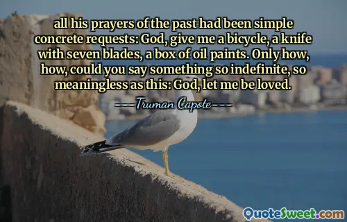 all his prayers of the past had been simple concrete requests: God, give me a bicycle, a knife with seven blades, a box of oil paints. Only how, how, could you say something so indefinite, so meaningless as this: God, let me be loved.