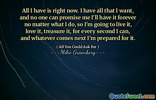 All I have is right now. I have all that I want, and no one can promise me I'll have it forever no matter what I do, so I'm going to live it, love it, treasure it, for every second I can, and whatever comes next I'm prepared for it.