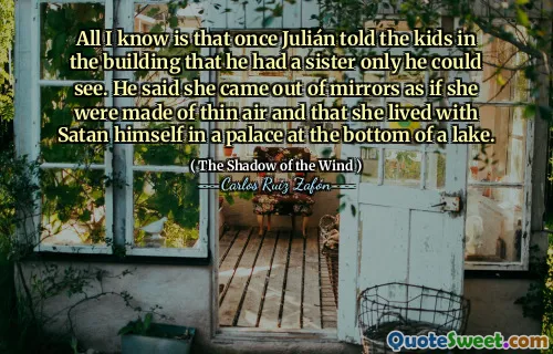 All I know is that once Julián told the kids in the building that he had a sister only he could see. He said she came out of mirrors as if she were made of thin air and that she lived with Satan himself in a palace at the bottom of a lake.