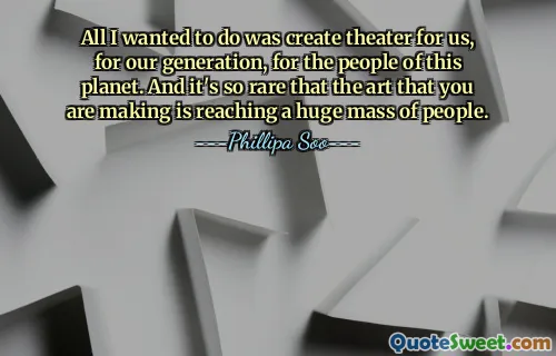 All I wanted to do was create theater for us, for our generation, for the people of this planet. And it's so rare that the art that you are making is reaching a huge mass of people.