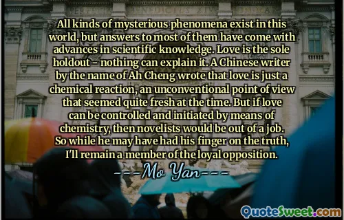 All kinds of mysterious phenomena exist in this world, but answers to most of them have come with advances in scientific knowledge. Love is the sole holdout - nothing can explain it. A Chinese writer by the name of Ah Cheng wrote that love is just a chemical reaction, an unconventional point of view that seemed quite fresh at the time. But if love can be controlled and initiated by means of chemistry, then novelists would be out of a job. So while he may have had his finger on the truth, I'll remain a member of the loyal opposition.