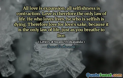 All love is expansion, all selfishness is contraction. Love is therefore the only law of life. He who loves lives, he who is selfish is dying. Therefore love for love's sake, because it is the only law of life, just as you breathe to live.