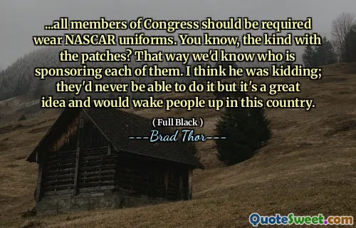 ... يجب أن يكون جميع أعضاء الكونغرس مطلوبين ارتداء زي ناسكار. أنت تعرف ، النوع مع البقع؟ بهذه الطريقة نعرف من يرعى كل منهم. أعتقد أنه كان يمزح. لن يتمكنوا أبدًا من القيام بذلك ، لكنها فكرة رائعة وسوف يوقظون الناس في هذا البلد.