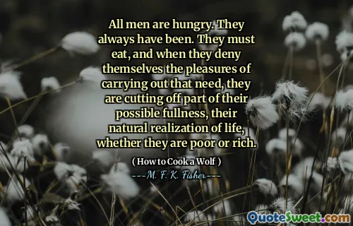 All men are hungry. They always have been. They must eat, and when they deny themselves the pleasures of carrying out that need, they are cutting off part of their possible fullness, their natural realization of life, whether they are poor or rich.