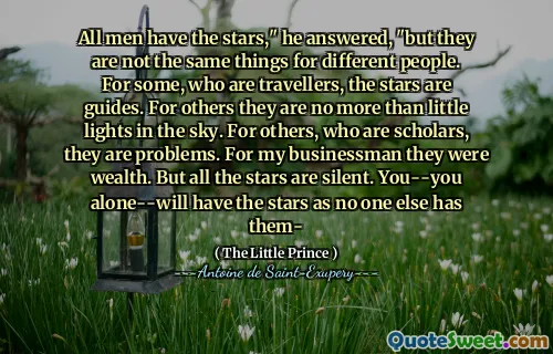All men have the stars," he answered, "but they are not the same things for different people. For some, who are travellers, the stars are guides. For others they are no more than little lights in the sky. For others, who are scholars, they are problems. For my businessman they were wealth. But all the stars are silent. You--you alone--will have the stars as no one else has them-