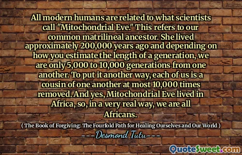 All modern humans are related to what scientists call "Mitochondrial Eve." This refers to our common matrilineal ancestor. She lived approximately 200,000 years ago and depending on how you estimate the length of a generation, we are only 5,000 to 10,000 generations from one another. To put it another way, each of us is a cousin of one another at most 10,000 times removed. And yes, Mitochondrial Eve lived in Africa, so, in a very real way, we are all Africans.