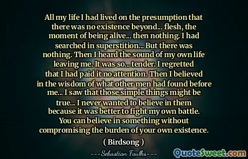 All my life I had lived on the presumption that there was no existence beyond... flesh, the moment of being alive... then nothing. I had searched in superstition... But there was nothing. Then I heard the sound of my own life leaving me. It was so... tender. I regretted that I had paid it no attention. Then I believed in the wisdom of what other men had found before me... I saw that those simple things might be true... I never wanted to believe in them because it was better to fight my own battle. You can believe in something without compromising the burden of your own existence.