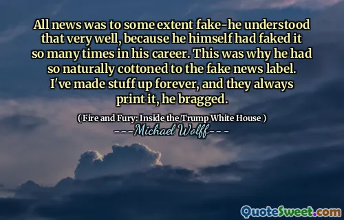 All news was to some extent fake-he understood that very well, because he himself had faked it so many times in his career. This was why he had so naturally cottoned to the fake news label. I've made stuff up forever, and they always print it, he bragged.