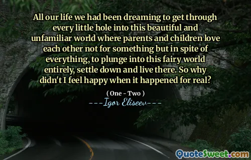 All our life we had been dreaming to get through every little hole into this beautiful and unfamiliar world where parents and children love each other not for something but in spite of everything, to plunge into this fairy world entirely, settle down and live there. So why didn't I feel happy when it happened for real?